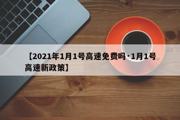【2021年1月1号高速免费吗·1月1号高速新政策】