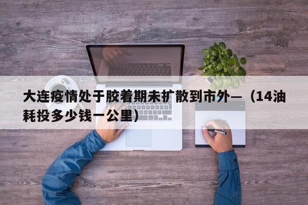 大连疫情处于胶着期未扩散到市外—（14油耗投多少钱一公里）