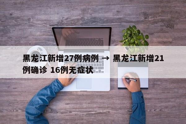 黑龙江新增27例病例 → 黑龙江新增21例确诊 16例无症状