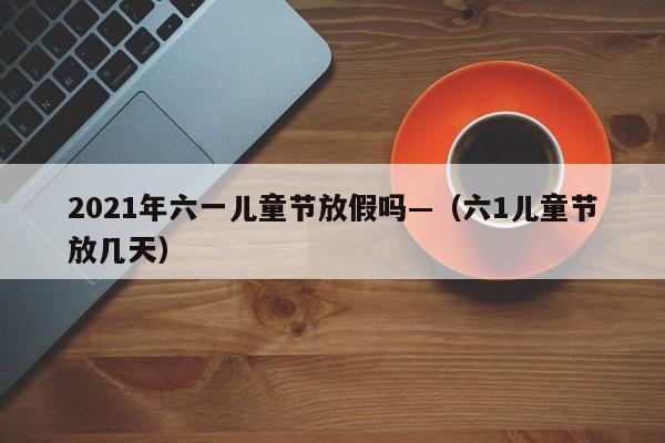 2021年六一儿童节放假吗—（六1儿童节放几天）
