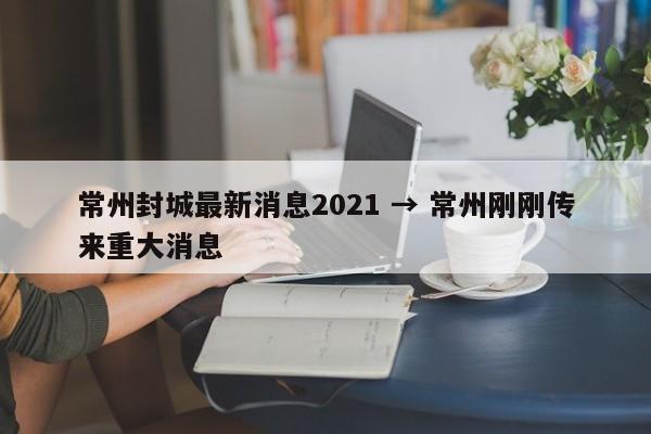 常州封城最新消息2021 → 常州刚刚传来重大消息