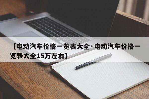 【电动汽车价格一览表大全·电动汽车价格一览表大全15万左右】