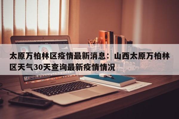 太原万柏林区疫情最新消息：山西太原万柏林区天气30天查询最新疫情情况