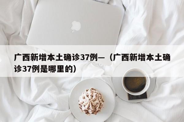 广西新增本土确诊37例—（广西新增本土确诊37例是哪里的）