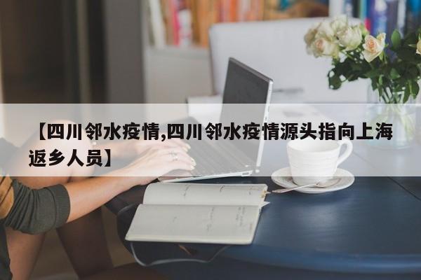 【四川邻水疫情,四川邻水疫情源头指向上海返乡人员】
