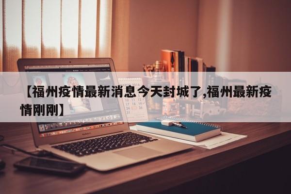 【福州疫情最新消息今天封城了,福州最新疫情刚刚】