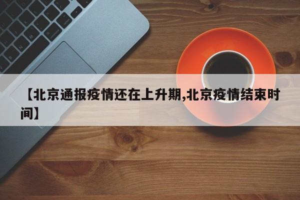 【北京通报疫情还在上升期,北京疫情结束时间】