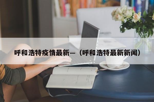 呼和浩特疫情最新—（呼和浩特最新新闻）