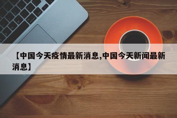 【中国今天疫情最新消息,中国今天新闻最新消息】