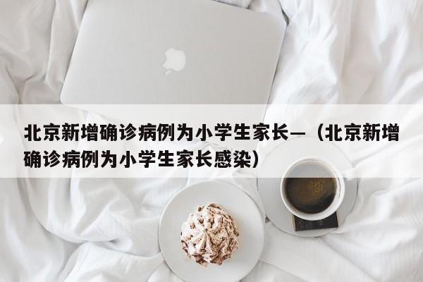 北京新增确诊病例为小学生家长—（北京新增确诊病例为小学生家长感染）