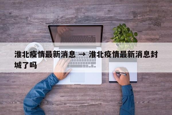 淮北疫情最新消息 → 淮北疫情最新消息封城了吗