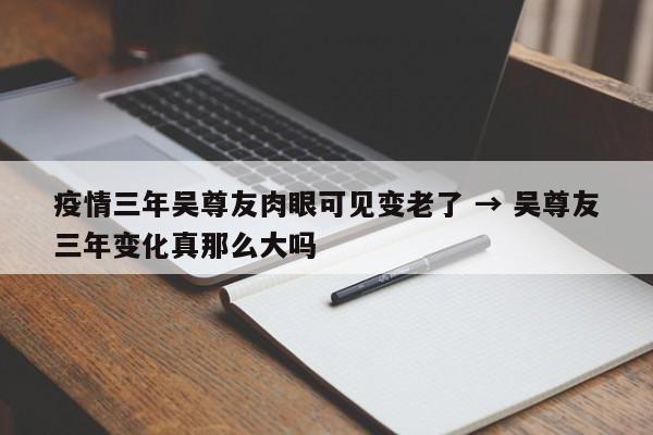 疫情三年吴尊友肉眼可见变老了 → 吴尊友三年变化真那么大吗