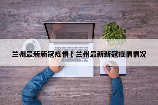 兰州最新新冠疫情›兰州最新新冠疫情情况