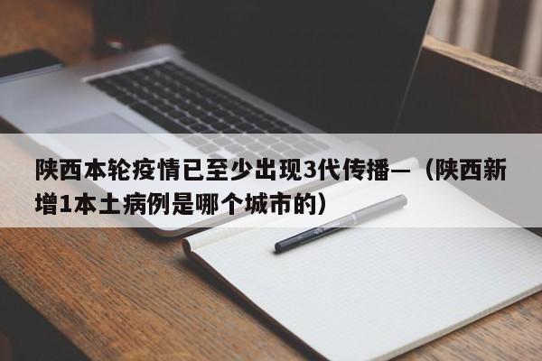 陕西本轮疫情已至少出现3代传播—（陕西新增1本土病例是哪个城市的）