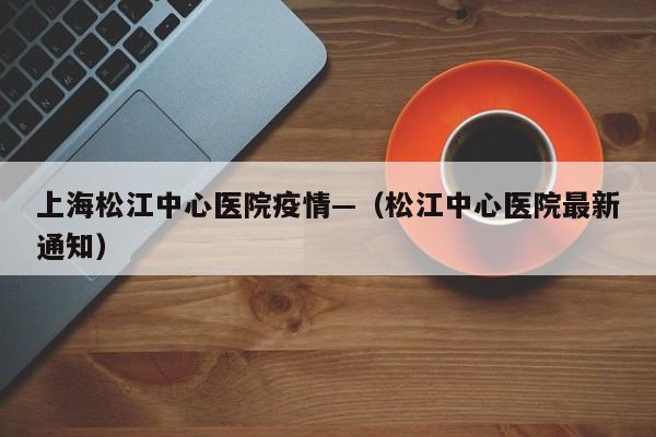 上海松江中心医院疫情—（松江中心医院最新通知）