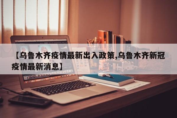 【乌鲁木齐疫情最新出入政策,乌鲁木齐新冠疫情最新消息】