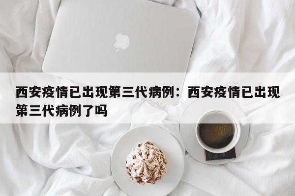 西安疫情已出现第三代病例：西安疫情已出现第三代病例了吗