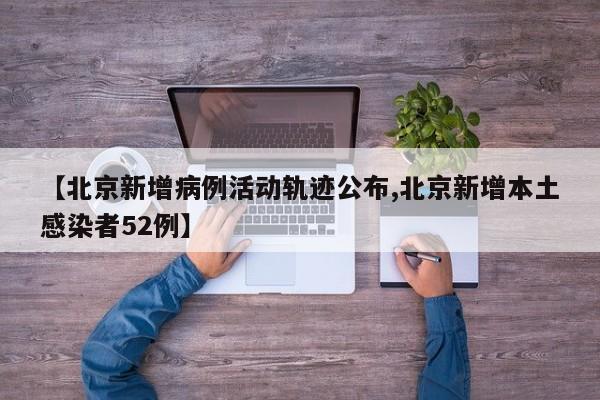 【北京新增病例活动轨迹公布,北京新增本土感染者52例】