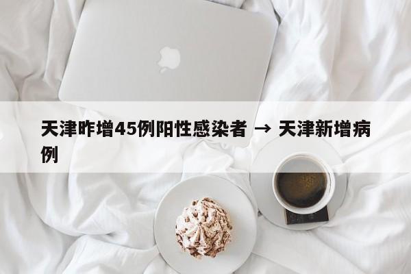 天津昨增45例阳性感染者 → 天津新增病例