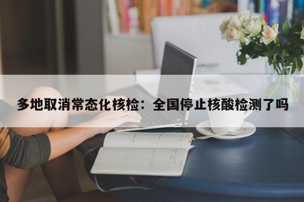 多地取消常态化核检：全国停止核酸检测了吗