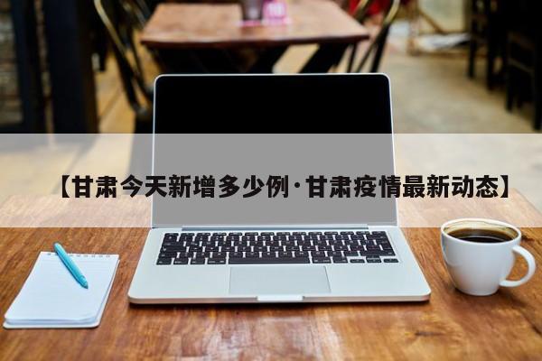 【甘肃今天新增多少例·甘肃疫情最新动态】