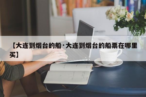 【大连到烟台的船·大连到烟台的船票在哪里买】
