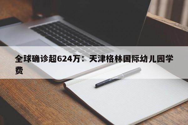 全球确诊超624万：天津格林国际幼儿园学费