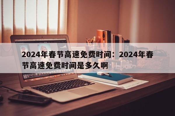 2024年春节高速免费时间：2024年春节高速免费时间是多久啊