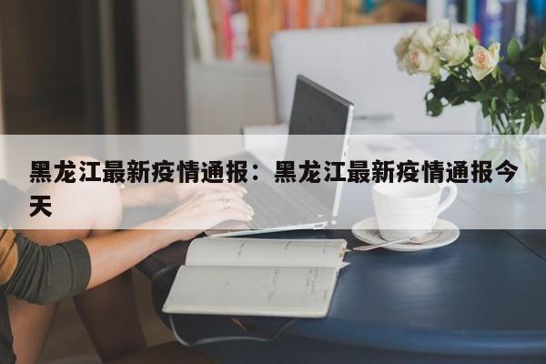 黑龙江最新疫情通报：黑龙江最新疫情通报今天