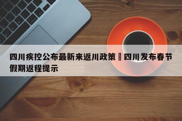 四川疾控公布最新来返川政策›四川发布春节假期返程提示