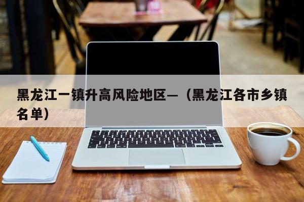黑龙江一镇升高风险地区—（黑龙江各市乡镇名单）