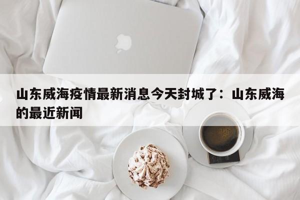 山东威海疫情最新消息今天封城了：山东威海的最近新闻