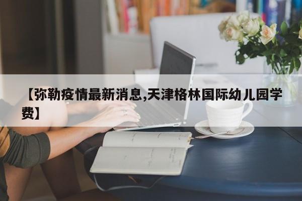 【弥勒疫情最新消息,天津格林国际幼儿园学费】