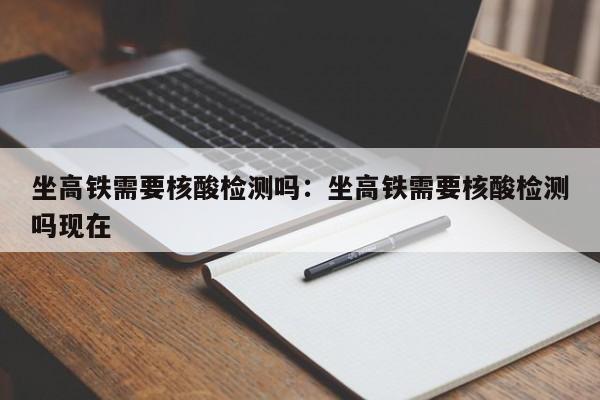 坐高铁需要核酸检测吗：坐高铁需要核酸检测吗现在