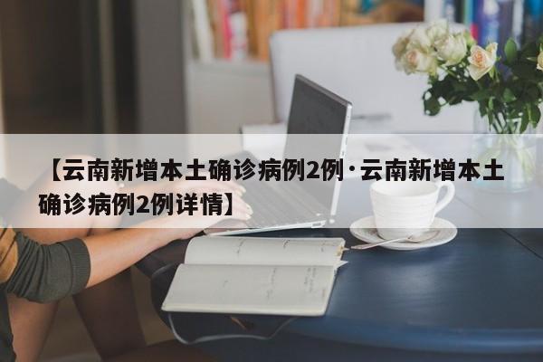 【云南新增本土确诊病例2例·云南新增本土确诊病例2例详情】