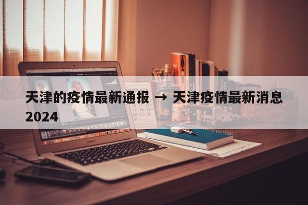 天津的疫情最新通报 → 天津疫情最新消息2024