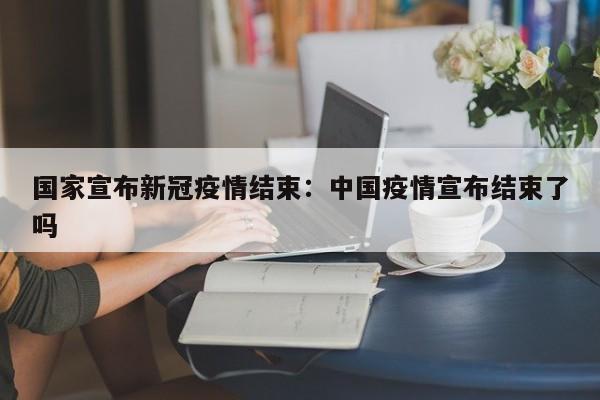 国家宣布新冠疫情结束：中国疫情宣布结束了吗