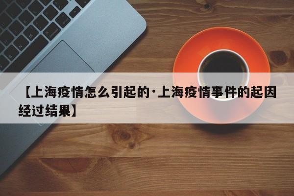 【上海疫情怎么引起的·上海疫情事件的起因经过结果】
