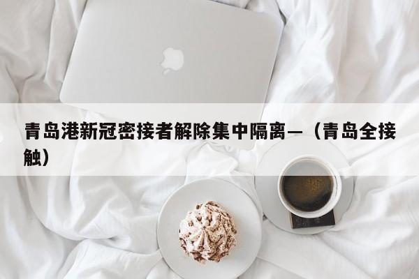 青岛港新冠密接者解除集中隔离—（青岛全接触）