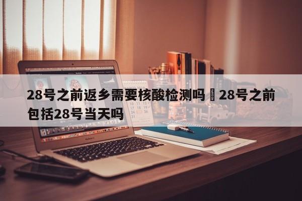 28号之前返乡需要核酸检测吗›28号之前包括28号当天吗