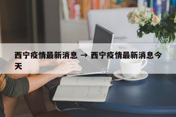 西宁疫情最新消息 → 西宁疫情最新消息今天
