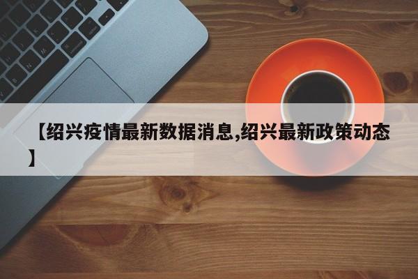 【绍兴疫情最新数据消息,绍兴最新政策动态】