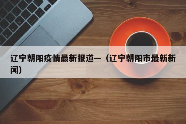 辽宁朝阳疫情最新报道—（辽宁朝阳市最新新闻）