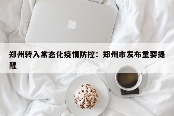 郑州转入常态化疫情防控：郑州市发布重要提醒