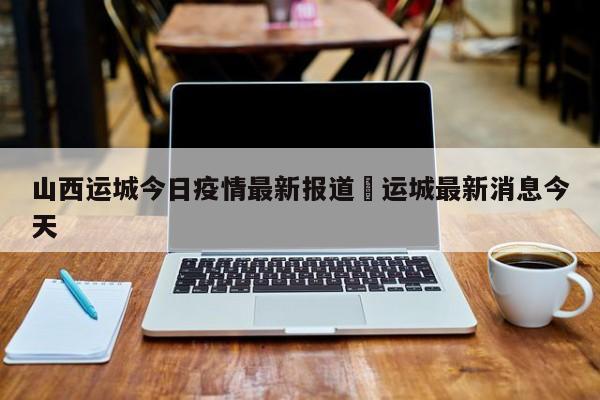 山西运城今日疫情最新报道›运城最新消息今天
