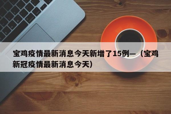 宝鸡疫情最新消息今天新增了15例—（宝鸡新冠疫情最新消息今天）