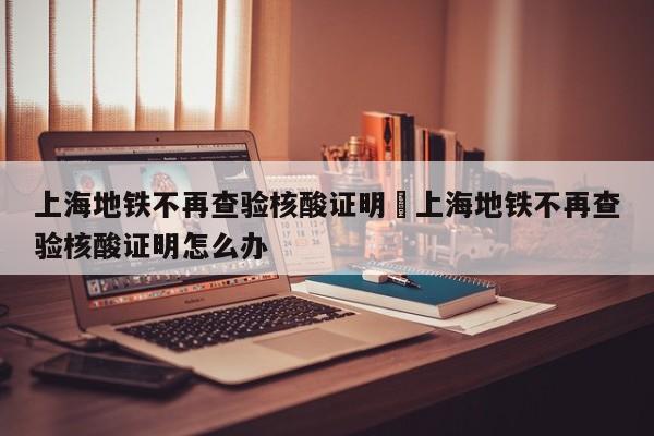 上海地铁不再查验核酸证明›上海地铁不再查验核酸证明怎么办