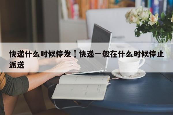 快递什么时候停发›快递一般在什么时候停止派送