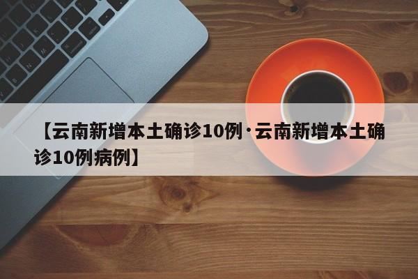 【云南新增本土确诊10例·云南新增本土确诊10例病例】