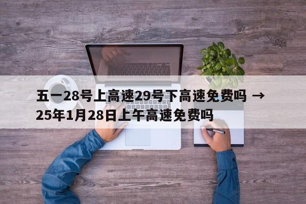 五一28号上高速29号下高速免费吗 → 25年1月28日上午高速免费吗